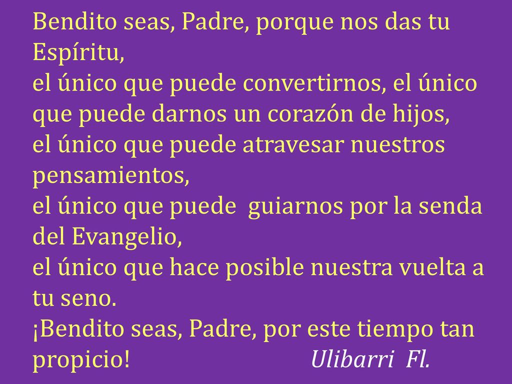 Bendito seas, Padre, porque nos das tu Espíritu, el único que puede convertirnos, el único que puede darnos un corazón de hijos, el único que puede atravesar nuestros pensamientos, el único que puede guiarnos por la senda del Evangelio, el único que hace posible nuestra vuelta a tu seno.