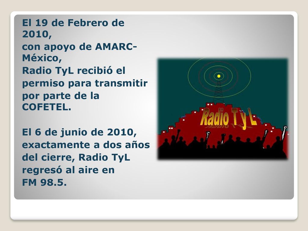 El 19 de Febrero de 2010, con apoyo de AMARC- México, Radio TyL recibió el. permiso para transmitir.