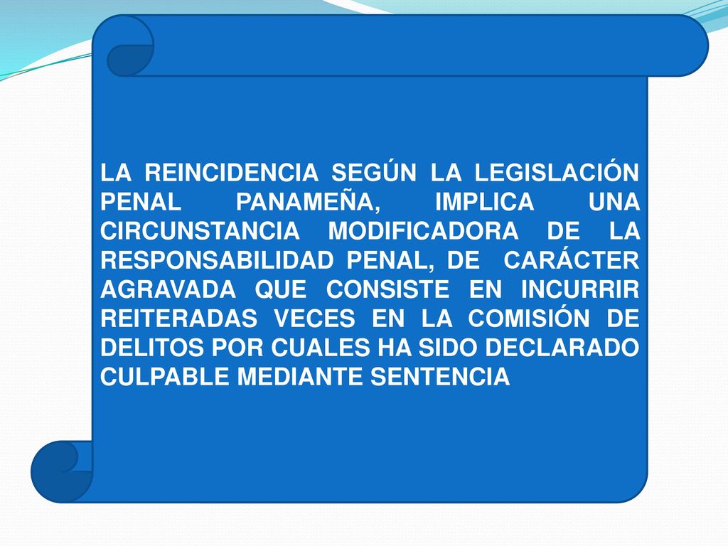LA REINCIDENCIA SEGÚN LA LEGISLACIÓN PENAL PANAMEÑA, IMPLICA UNA CIRCUNSTANCIA MODIFICADORA DE LA RESPONSABILIDAD PENAL, DE CARÁCTER AGRAVADA QUE CONSISTE EN INCURRIR REITERADAS VECES EN LA COMISIÓN DE DELITOS POR CUALES HA SIDO DECLARADO CULPABLE MEDIANTE SENTENCIA