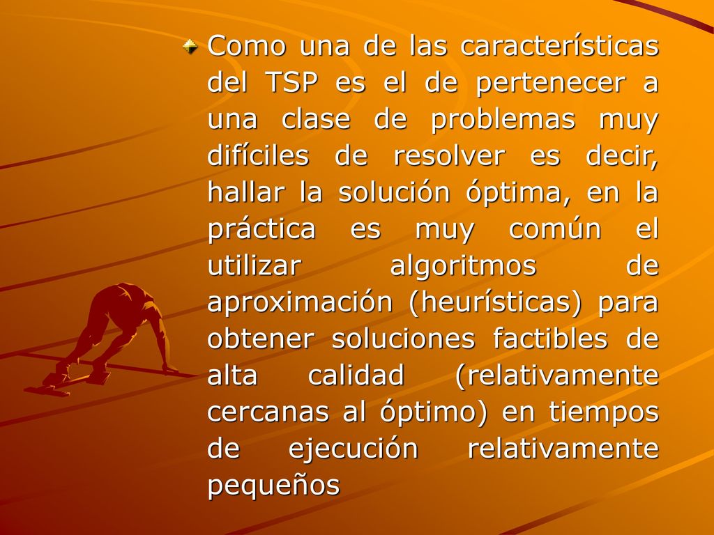 Como una de las características del TSP es el de pertenecer a una clase de problemas muy difíciles de resolver es decir, hallar la solución óptima, en la práctica es muy común el utilizar algoritmos de aproximación (heurísticas) para obtener soluciones factibles de alta calidad (relativamente cercanas al óptimo) en tiempos de ejecución relativamente pequeños