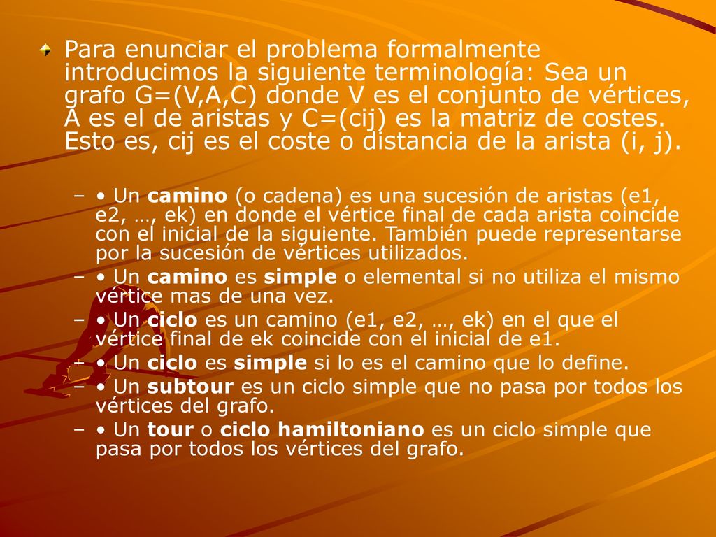 Para enunciar el problema formalmente introducimos la siguiente terminología: Sea un grafo G=(V,A,C) donde V es el conjunto de vértices, A es el de aristas y C=(cij) es la matriz de costes. Esto es, cij es el coste o distancia de la arista (i, j).