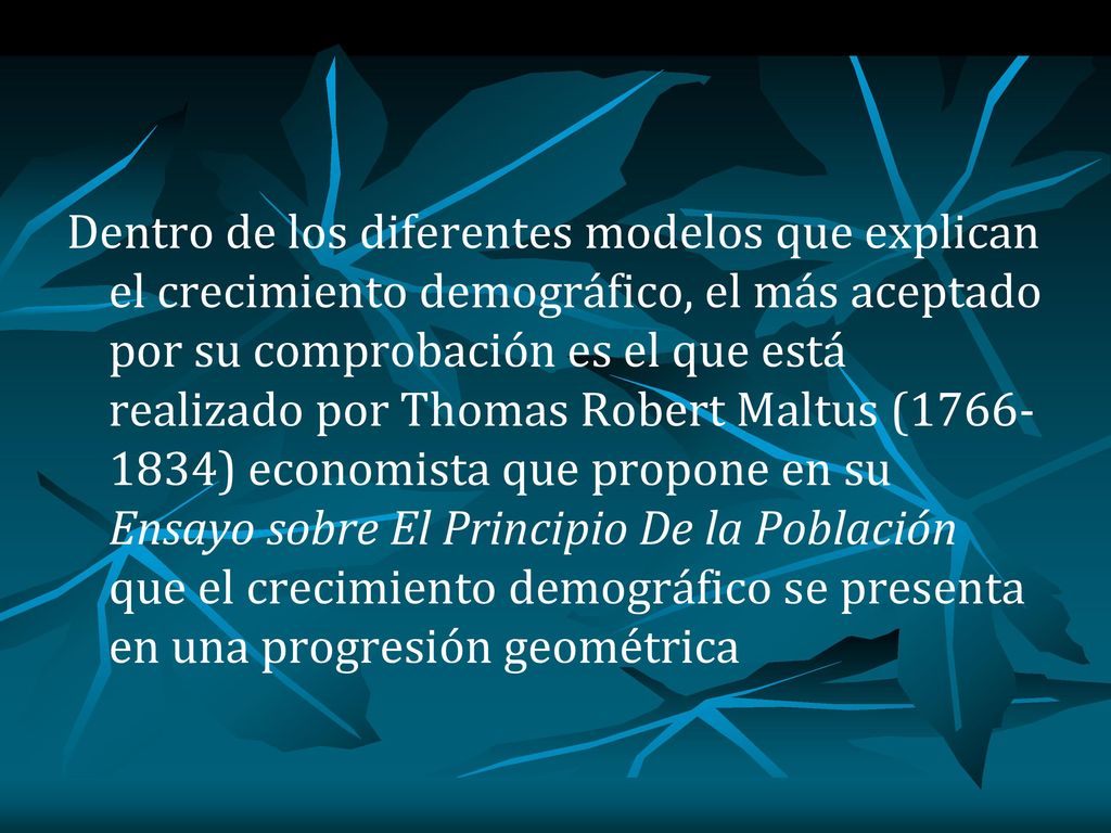 Dentro de los diferentes modelos que explican el crecimiento demográfico, el más aceptado por su comprobación es el que está realizado por Thomas Robert Maltus ( ) economista que propone en su Ensayo sobre El Principio De la Población que el crecimiento demográfico se presenta en una progresión geométrica