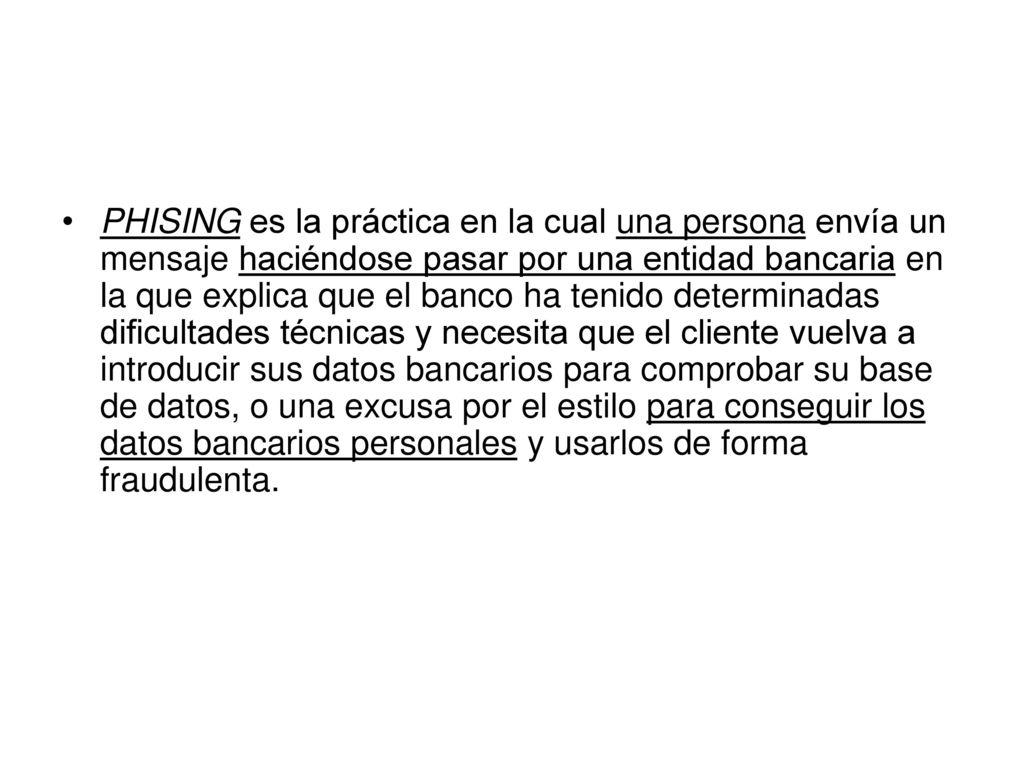 PHISING es la práctica en la cual una persona envía un mensaje haciéndose pasar por una entidad bancaria en la que explica que el banco ha tenido determinadas dificultades técnicas y necesita que el cliente vuelva a introducir sus datos bancarios para comprobar su base de datos, o una excusa por el estilo para conseguir los datos bancarios personales y usarlos de forma fraudulenta.