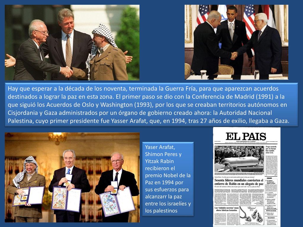 Hay que esperar a la década de los noventa, terminada la Guerra Fría, para que aparezcan acuerdos destinados a lograr la paz en esta zona. El primer paso se dio con la Conferencia de Madrid (1991) a la que siguió los Acuerdos de Oslo y Washington (1993), por los que se creaban territorios autónomos en Cisjordania y Gaza administrados por un órgano de gobierno creado ahora: la Autoridad Nacional Palestina, cuyo primer presidente fue Yasser Arafat, que, en 1994, tras 27 años de exilio, llegaba a Gaza.