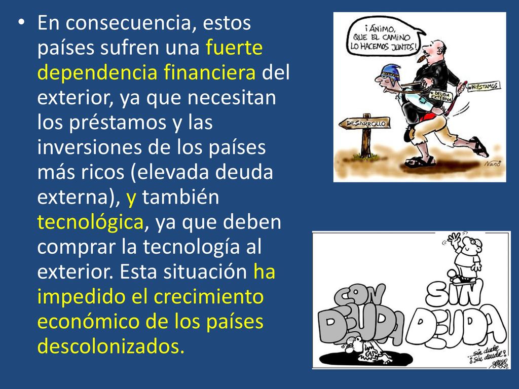 En consecuencia, estos países sufren una fuerte dependencia financiera del exterior, ya que necesitan los préstamos y las inversiones de los países más ricos (elevada deuda externa), y también tecnológica, ya que deben comprar la tecnología al exterior.