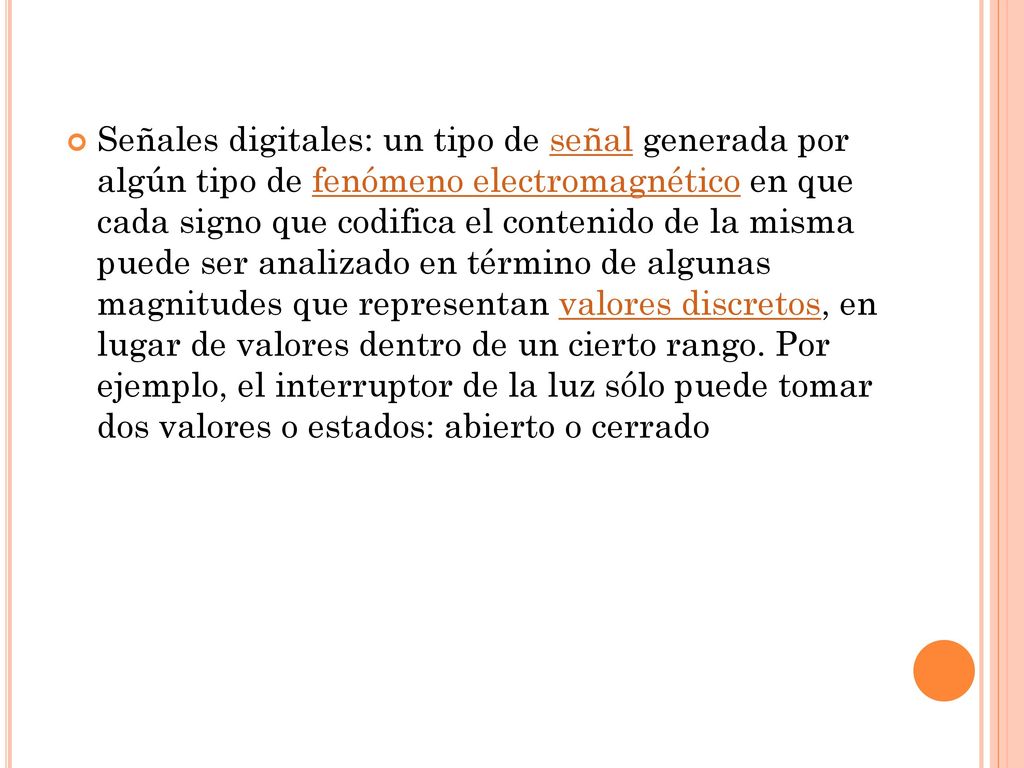 Señales digitales: un tipo de señal generada por algún tipo de fenómeno electromagnético en que cada signo que codifica el contenido de la misma puede ser analizado en término de algunas magnitudes que representan valores discretos, en lugar de valores dentro de un cierto rango.