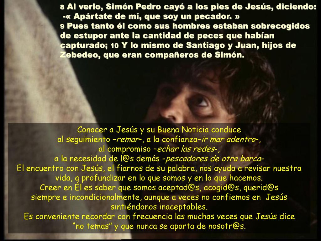 8 Al verlo, Simón Pedro cayó a los pies de Jesús, diciendo: -« Apártate de mí, que soy un pecador. » 9 Pues tanto él como sus hombres estaban sobrecogidos de estupor ante la cantidad de peces que habían capturado; 10 Y lo mismo de Santiago y Juan, hijos de Zebedeo, que eran compañeros de Simón.