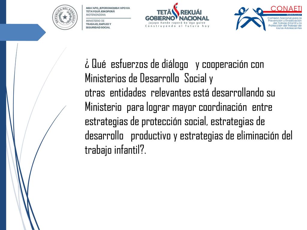 ¿ Qué esfuerzos de diálogo y cooperación con Ministerios de Desarrollo Social y otras entidades relevantes está desarrollando su Ministerio para lograr mayor coordinación entre estrategias de protección social, estrategias de desarrollo productivo y estrategias de eliminación del trabajo infantil .