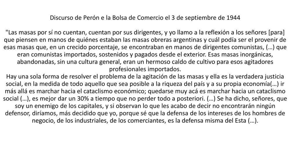Discurso de Perón e la Bolsa de Comercio el 3 de septiembre de 1944 Las masas por sí no cuentan, cuentan por sus dirigentes, y yo llamo a la reflexión a los señores [para] que piensen en manos de quiénes estaban las masas obreras argentinas y cuál podía ser el provenir de esas masas que, en un crecido porcentaje, se encontraban en manos de dirigentes comunistas, (…) que eran comunistas importados, sostenidos y pagados desde el exterior.