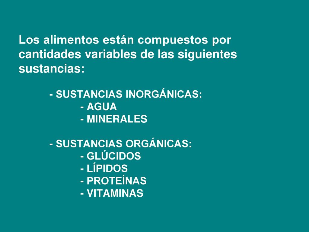 Los alimentos están compuestos por cantidades variables de las siguientes sustancias: - SUSTANCIAS INORGÁNICAS: - AGUA - MINERALES - SUSTANCIAS ORGÁNICAS: - GLÚCIDOS - LÍPIDOS - PROTEÍNAS - VITAMINAS