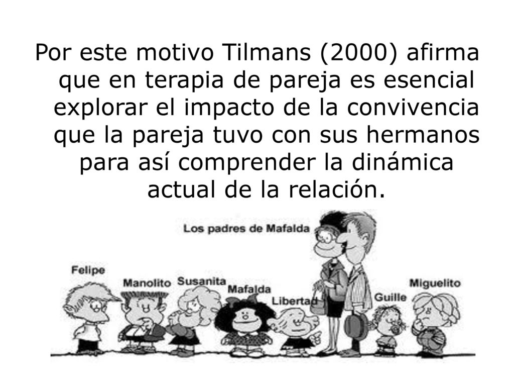 Por este motivo Tilmans (2000) afirma que en terapia de pareja es esencial explorar el impacto de la convivencia que la pareja tuvo con sus hermanos para así comprender la dinámica actual de la relación.