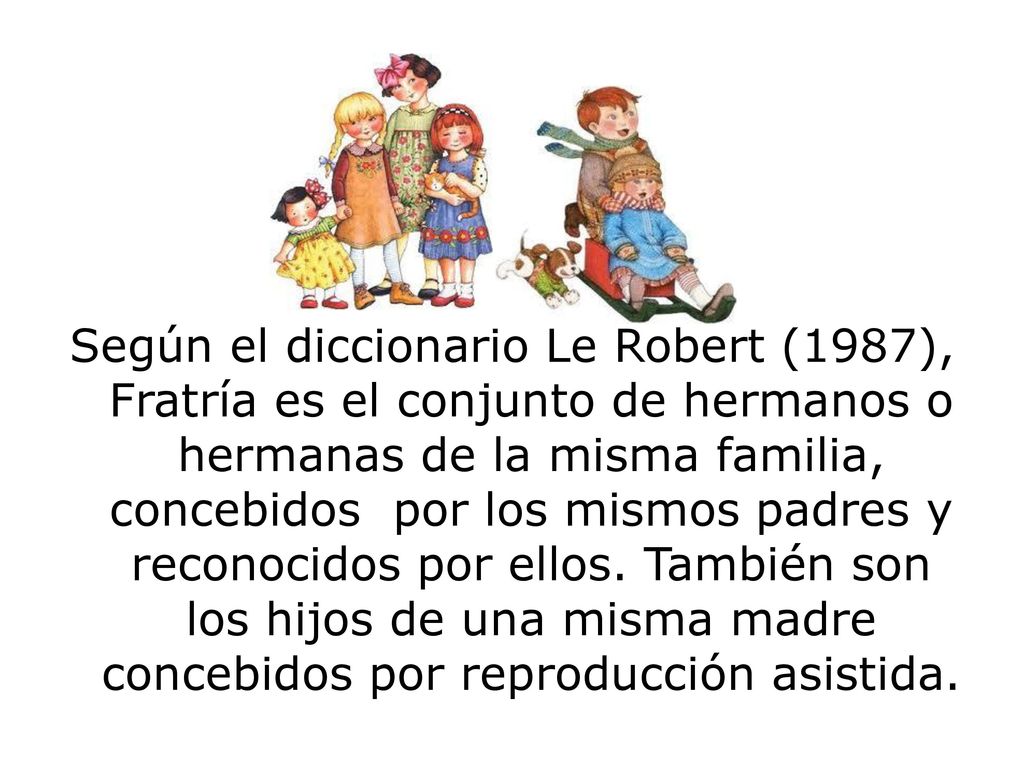 Según el diccionario Le Robert (1987), Fratría es el conjunto de hermanos o hermanas de la misma familia, concebidos por los mismos padres y reconocidos por ellos.