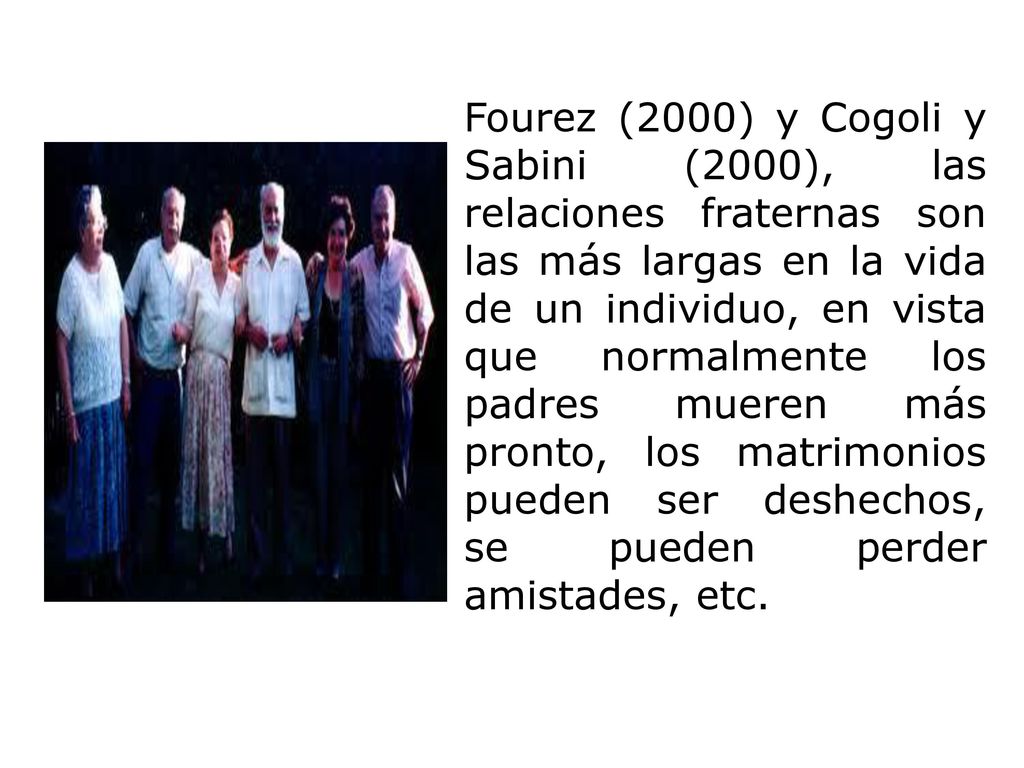 Fourez (2000) y Cogoli y Sabini (2000), las relaciones fraternas son las más largas en la vida de un individuo, en vista que normalmente los padres mueren más pronto, los matrimonios pueden ser deshechos, se pueden perder amistades, etc.