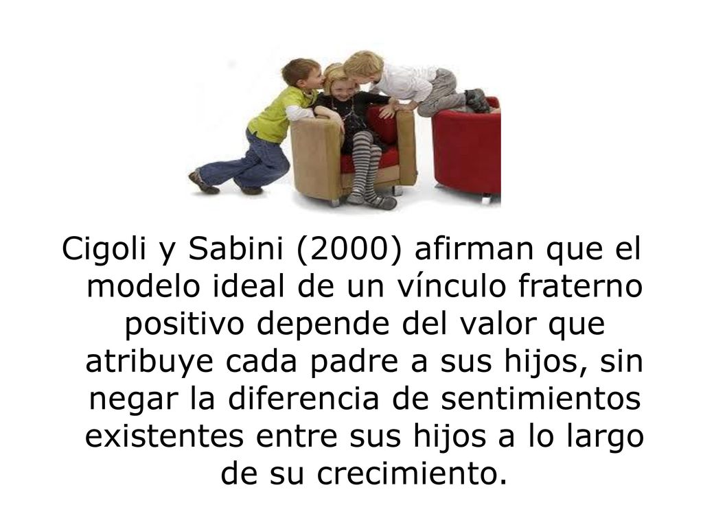Cigoli y Sabini (2000) afirman que el modelo ideal de un vínculo fraterno positivo depende del valor que atribuye cada padre a sus hijos, sin negar la diferencia de sentimientos existentes entre sus hijos a lo largo de su crecimiento.