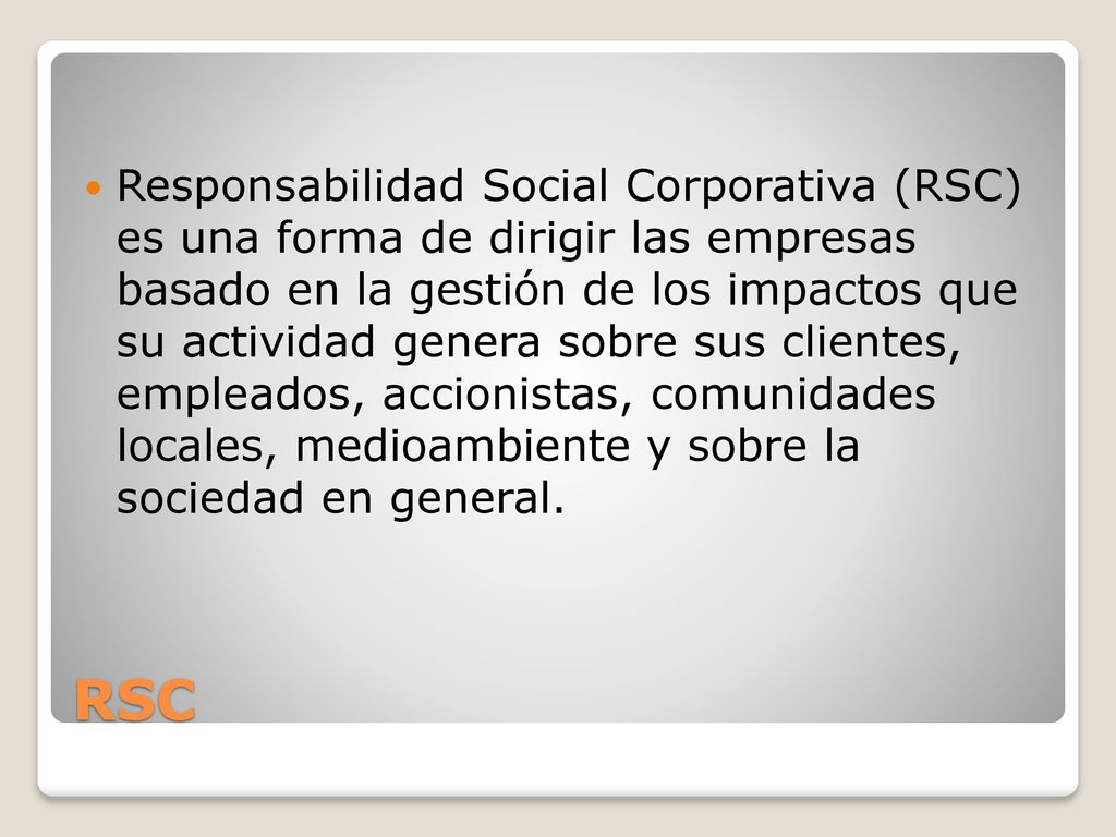 Responsabilidad Social Corporativa (RSC) es una forma de dirigir las empresas basado en la gestión de los impactos que su actividad genera sobre sus clientes, empleados, accionistas, comunidades locales, medioambiente y sobre la sociedad en general.