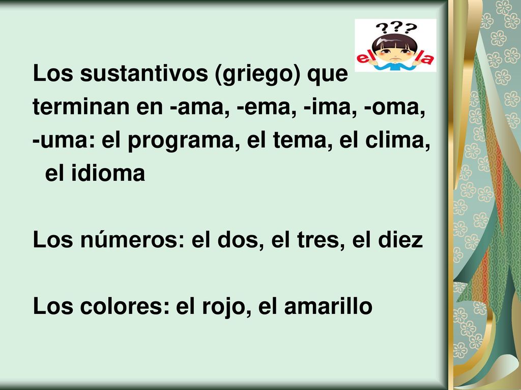 Los sustantivos (griego) que terminan en -ama, -ema, -ima, -oma, -uma: el programa, el tema, el clima, el idioma Los números: el dos, el tres, el diez Los colores: el rojo, el amarillo