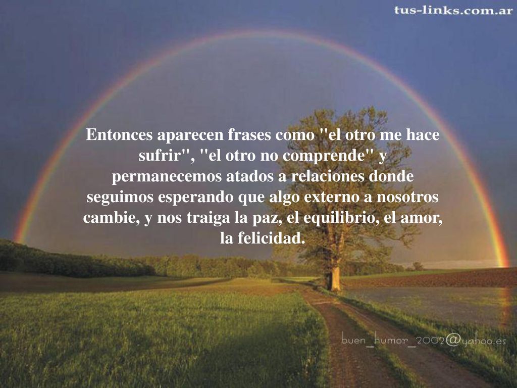 Entonces aparecen frases como el otro me hace sufrir , el otro no comprende y permanecemos atados a relaciones donde seguimos esperando que algo externo a nosotros cambie, y nos traiga la paz, el equilibrio, el amor, la felicidad.