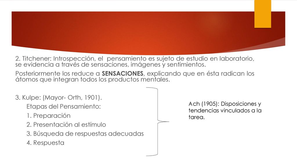 2. Titchener: Introspección, el pensamiento es sujeto de estudio en laboratorio, se evidencia a través de sensaciones, imágenes y sentimientos. Posteriormente los reduce a SENSACIONES, explicando que en ésta radican los átomos que integran todos los productos mentales. 3. Kulpe: (Mayor- Orth, 1901). Etapas del Pensamiento: 1. Preparación 2. Presentación al estímulo 3. Búsqueda de respuestas adecuadas 4. Respuesta