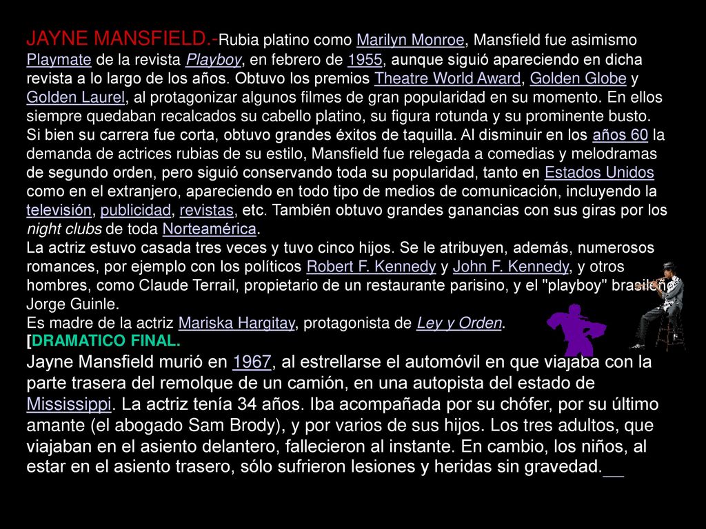JAYNE MANSFIELD.-Rubia platino como Marilyn Monroe, Mansfield fue asimismo Playmate de la revista Playboy, en febrero de 1955, aunque siguió apareciendo en dicha revista a lo largo de los años. Obtuvo los premios Theatre World Award, Golden Globe y Golden Laurel, al protagonizar algunos filmes de gran popularidad en su momento. En ellos siempre quedaban recalcados su cabello platino, su figura rotunda y su prominente busto.