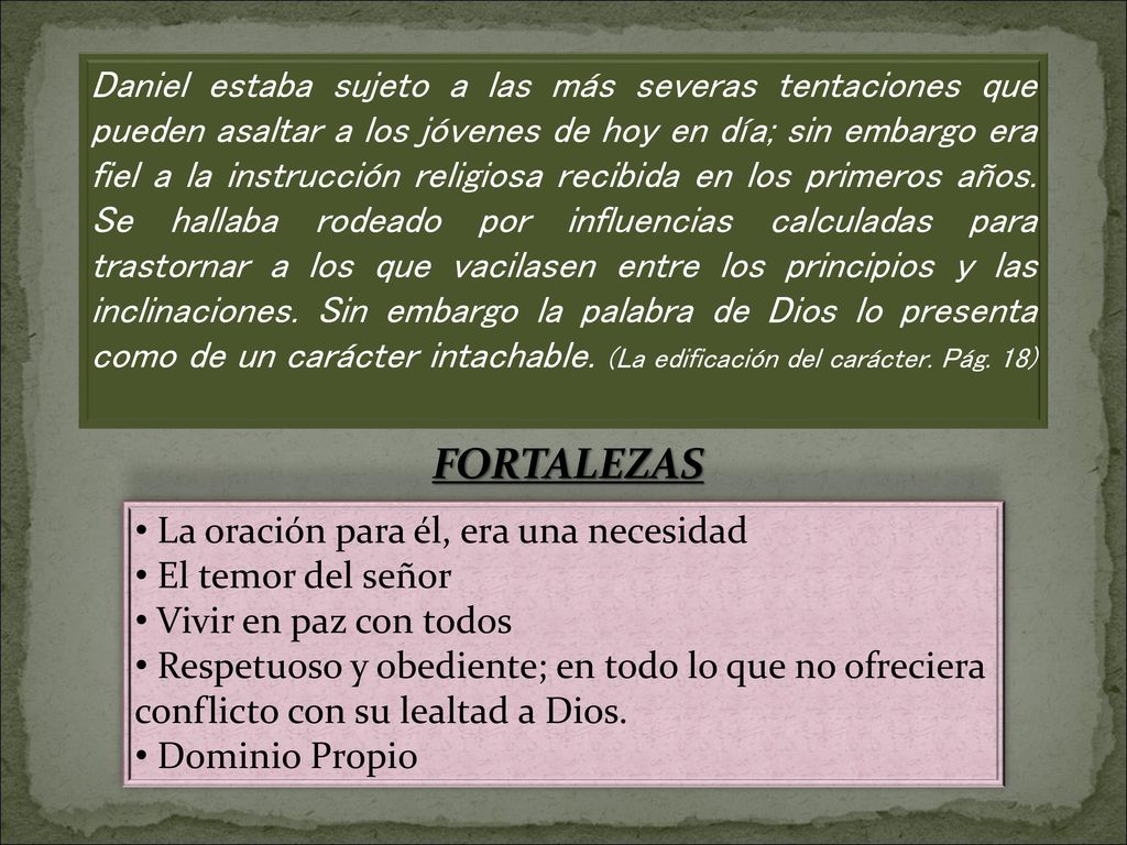 Daniel estaba sujeto a las más severas tentaciones que pueden asaltar a los jóvenes de hoy en día; sin embargo era fiel a la instrucción religiosa recibida en los primeros años. Se hallaba rodeado por influencias calculadas para trastornar a los que vacilasen entre los principios y las inclinaciones. Sin embargo la palabra de Dios lo presenta como de un carácter intachable. (La edificación del carácter. Pág. 18)