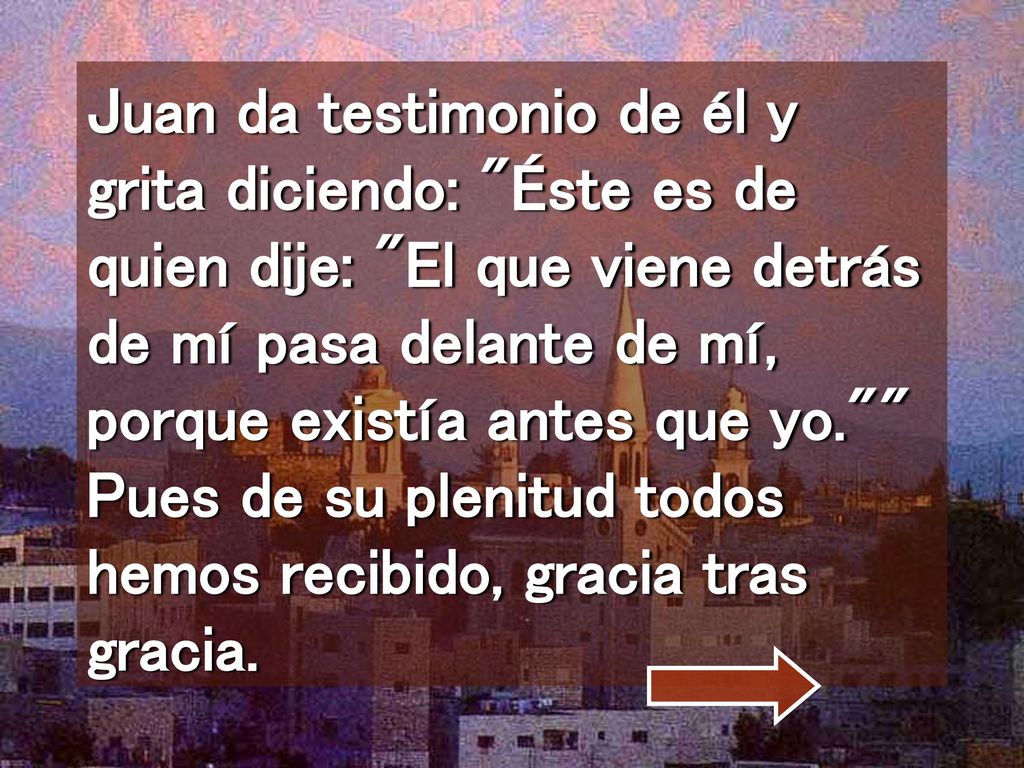 Juan da testimonio de él y grita diciendo: Éste es de quien dije: El que viene detrás de mí pasa delante de mí, porque existía antes que yo. Pues de su plenitud todos hemos recibido, gracia tras gracia.