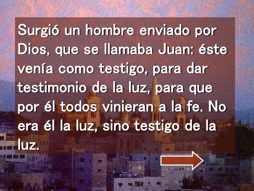 Surgió un hombre enviado por Dios, que se llamaba Juan: éste venía como testigo, para dar testimonio de la luz, para que por él todos vinieran a la fe.
