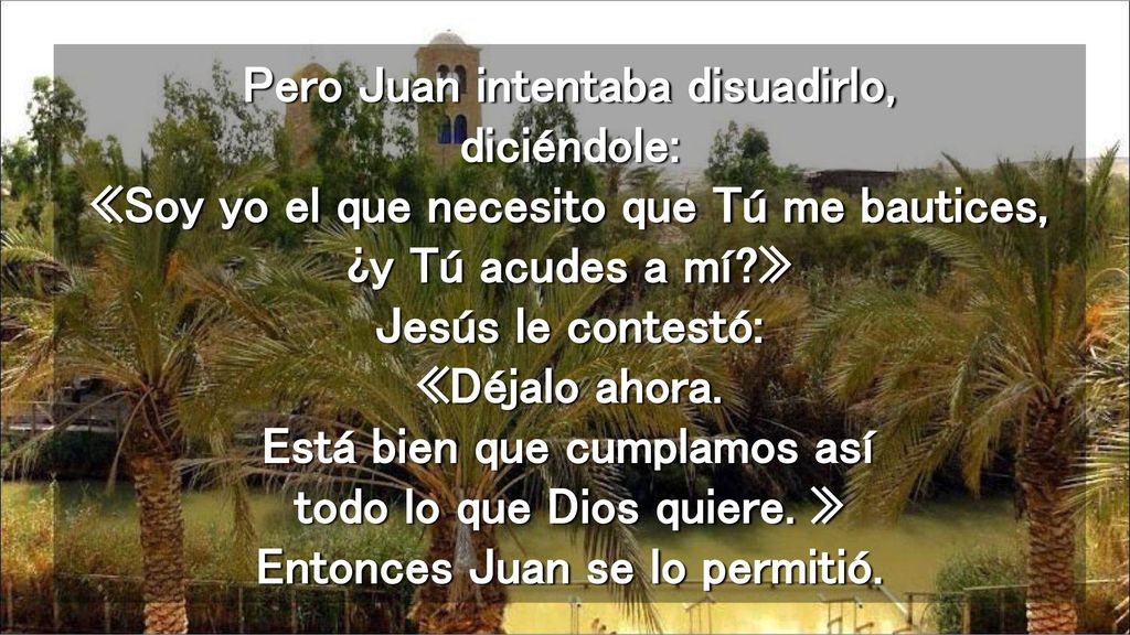 Pero Juan intentaba disuadirlo, diciéndole: «Soy yo el que necesito que Tú me bautices, ¿y Tú acudes a mí » Jesús le contestó: «Déjalo ahora.