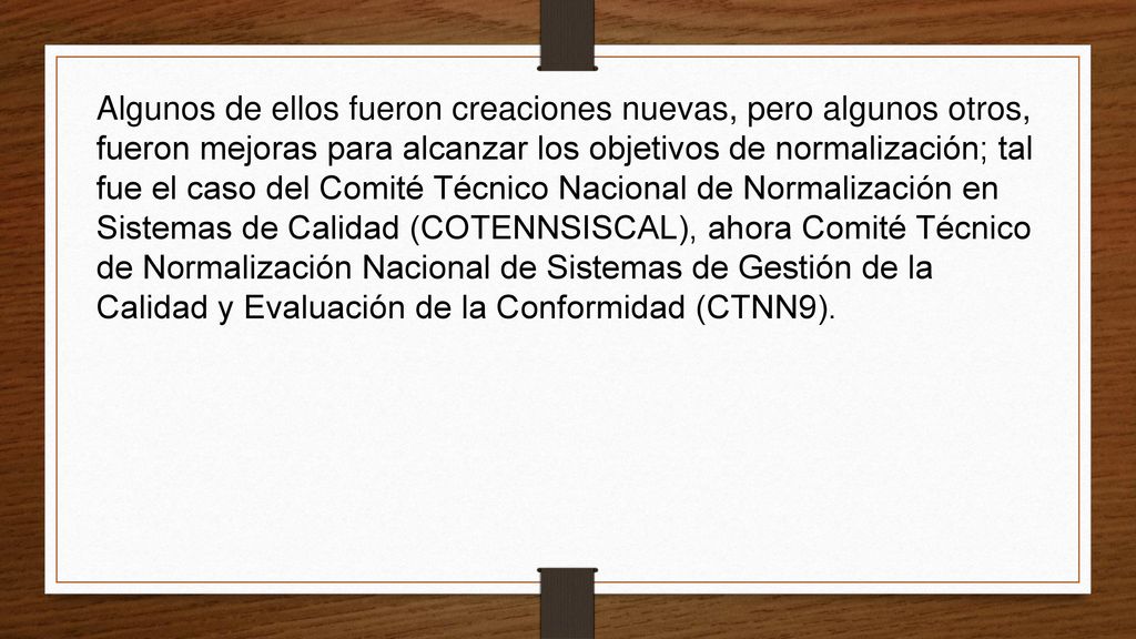 Algunos de ellos fueron creaciones nuevas, pero algunos otros, fueron mejoras para alcanzar los objetivos de normalización; tal fue el caso del Comité Técnico Nacional de Normalización en Sistemas de Calidad (COTENNSISCAL), ahora Comité Técnico de Normalización Nacional de Sistemas de Gestión de la Calidad y Evaluación de la Conformidad (CTNN9).