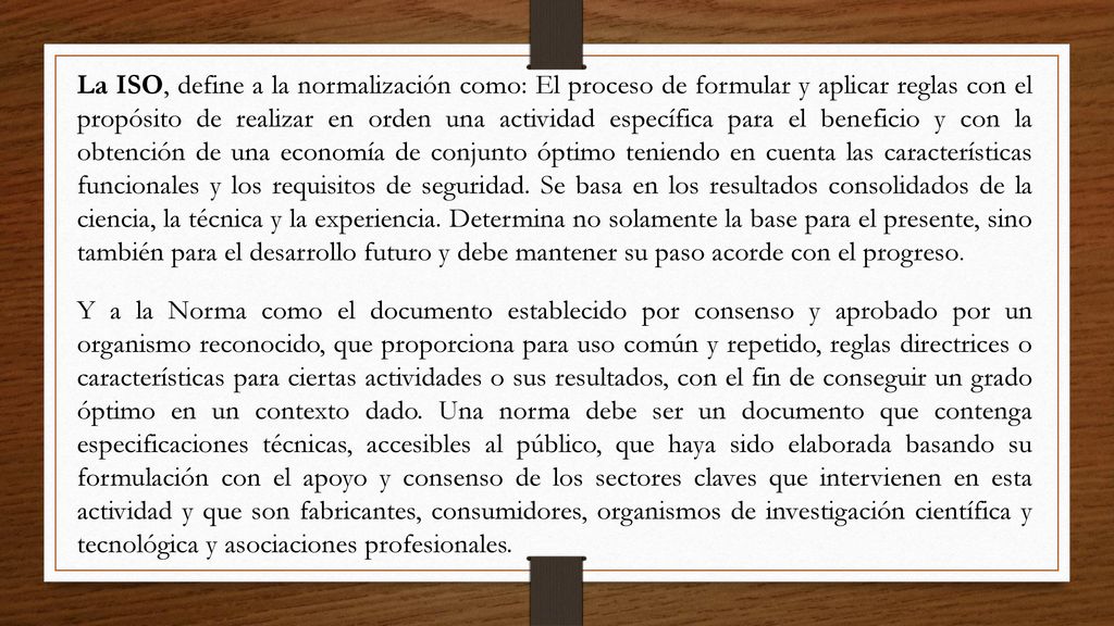 La ISO, define a la normalización como: El proceso de formular y aplicar reglas con el propósito de realizar en orden una actividad específica para el beneficio y con la obtención de una economía de conjunto óptimo teniendo en cuenta las características funcionales y los requisitos de seguridad. Se basa en los resultados consolidados de la ciencia, la técnica y la experiencia. Determina no solamente la base para el presente, sino también para el desarrollo futuro y debe mantener su paso acorde con el progreso.