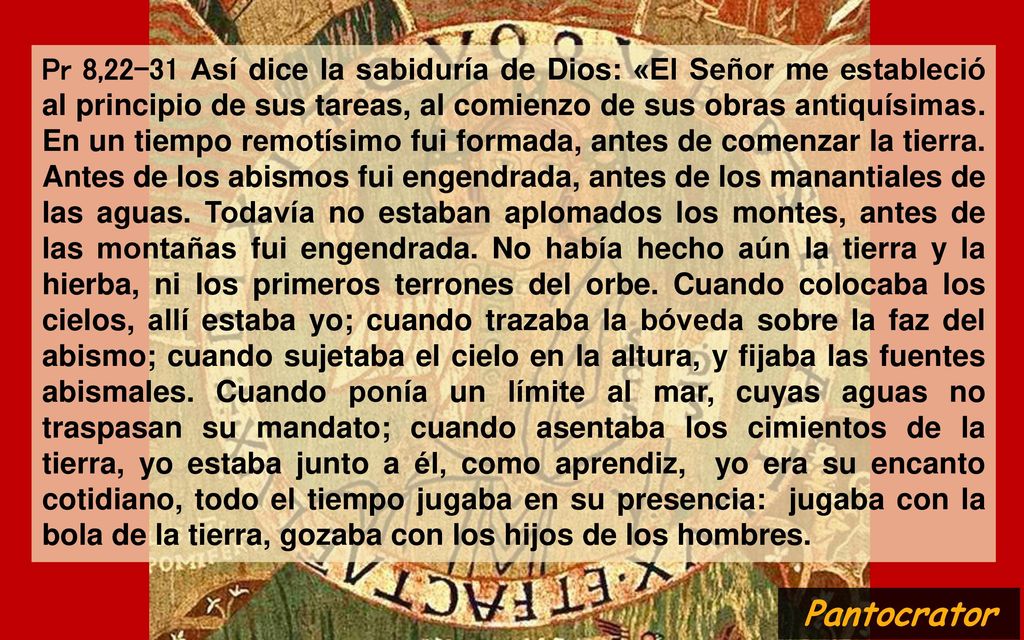 Pr 8,22-31 Así dice la sabiduría de Dios: «El Señor me estableció al principio de sus tareas, al comienzo de sus obras antiquísimas. En un tiempo remotísimo fui formada, antes de comenzar la tierra. Antes de los abismos fui engendrada, antes de los manantiales de las aguas. Todavía no estaban aplomados los montes, antes de las montañas fui engendrada. No había hecho aún la tierra y la hierba, ni los primeros terrones del orbe. Cuando colocaba los cielos, allí estaba yo; cuando trazaba la bóveda sobre la faz del abismo; cuando sujetaba el cielo en la altura, y fijaba las fuentes abismales. Cuando ponía un límite al mar, cuyas aguas no traspasan su mandato; cuando asentaba los cimientos de la tierra, yo estaba junto a él, como aprendiz, yo era su encanto cotidiano, todo el tiempo jugaba en su presencia: jugaba con la bola de la tierra, gozaba con los hijos de los hombres.