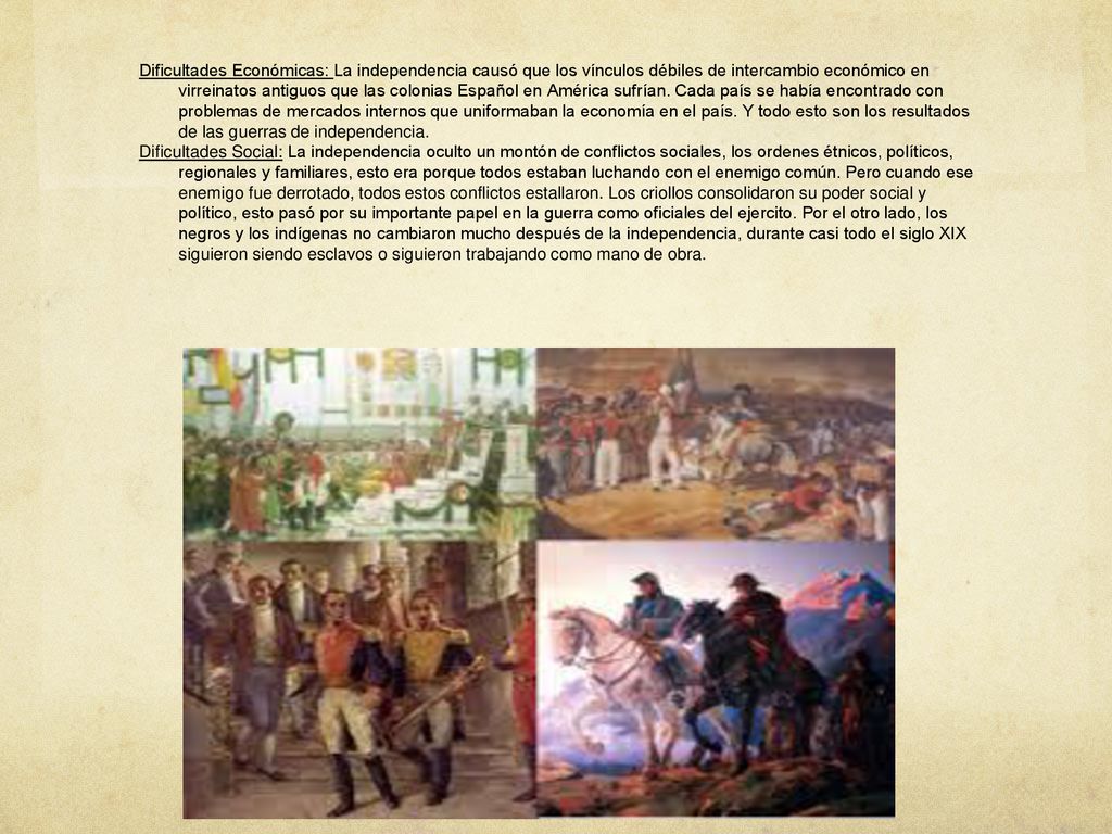 Dificultades Económicas: La independencia causó que los vínculos débiles de intercambio económico en virreinatos antiguos que las colonias Español en América sufrían. Cada país se había encontrado con problemas de mercados internos que uniformaban la economía en el país. Y todo esto son los resultados de las guerras de independencia.