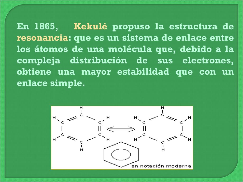 En 1865, Kekulé propuso la estructura de resonancia: que es un sistema de enlace entre los átomos de una molécula que, debido a la compleja distribución de sus electrones, obtiene una mayor estabilidad que con un enlace simple.