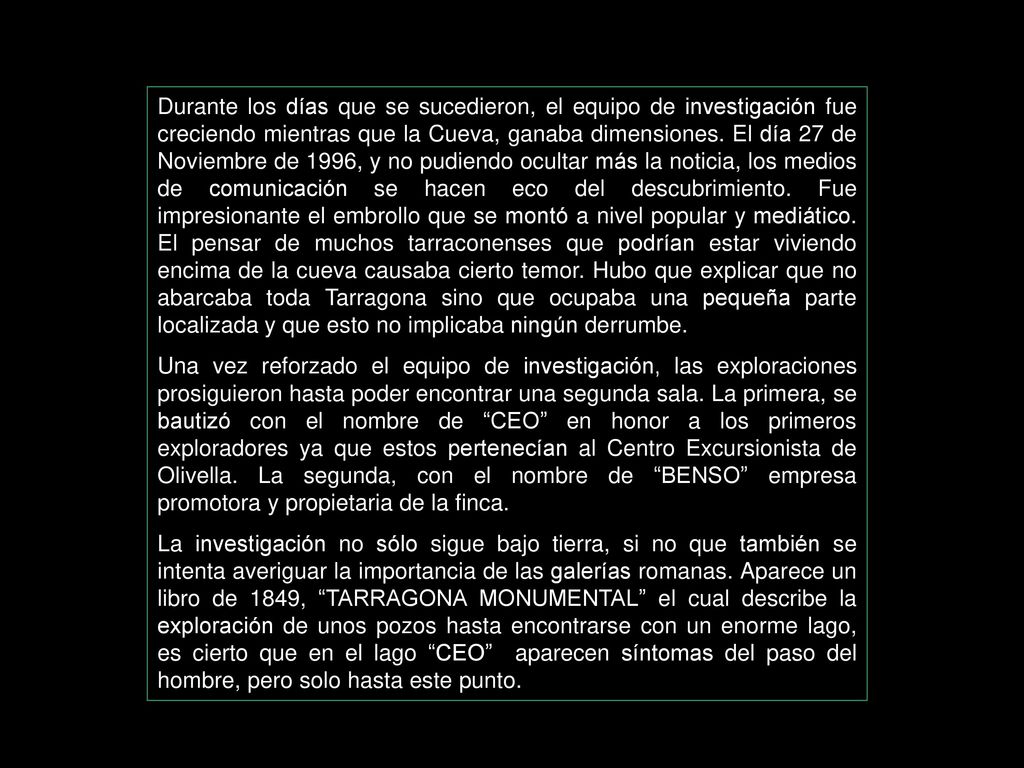 Durante los días que se sucedieron, el equipo de investigación fue creciendo mientras que la Cueva, ganaba dimensiones. El día 27 de Noviembre de 1996, y no pudiendo ocultar más la noticia, los medios de comunicación se hacen eco del descubrimiento. Fue impresionante el embrollo que se montó a nivel popular y mediático. El pensar de muchos tarraconenses que podrían estar viviendo encima de la cueva causaba cierto temor. Hubo que explicar que no abarcaba toda Tarragona sino que ocupaba una pequeña parte localizada y que esto no implicaba ningún derrumbe.