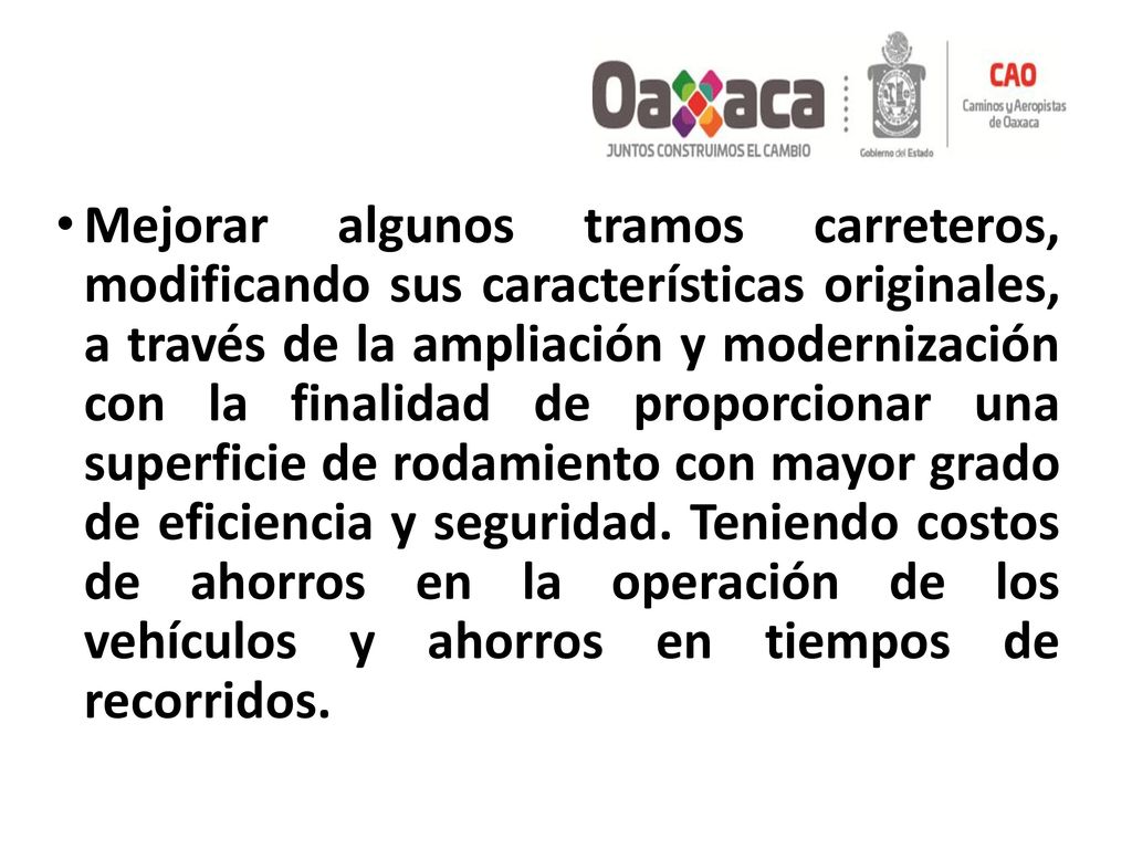 Mejorar algunos tramos carreteros, modificando sus características originales, a través de la ampliación y modernización con la finalidad de proporcionar una superficie de rodamiento con mayor grado de eficiencia y seguridad.