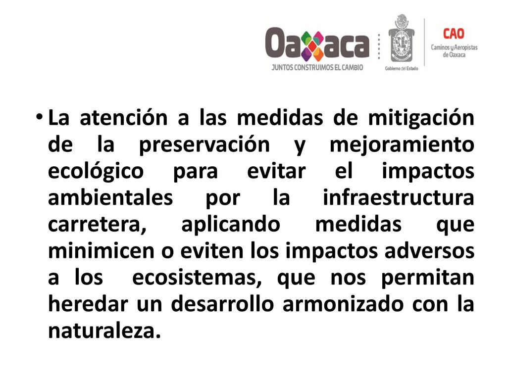 La atención a las medidas de mitigación de la preservación y mejoramiento ecológico para evitar el impactos ambientales por la infraestructura carretera, aplicando medidas que minimicen o eviten los impactos adversos a los ecosistemas, que nos permitan heredar un desarrollo armonizado con la naturaleza.