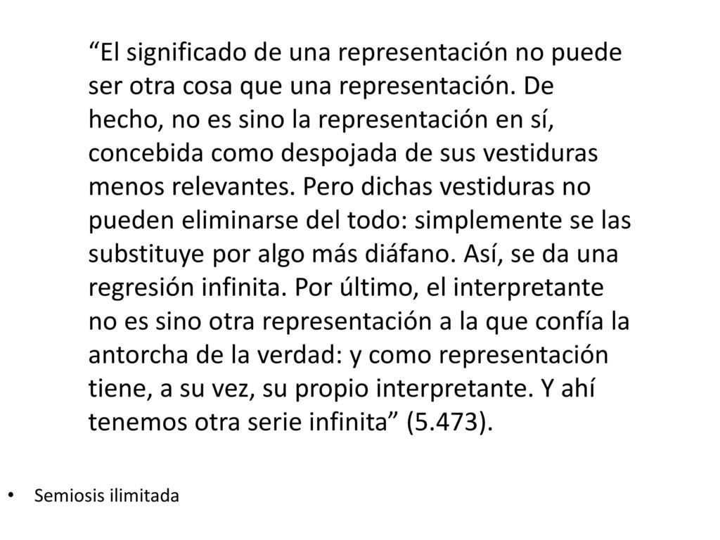 El significado de una representación no puede ser otra cosa que una representación. De hecho, no es sino la representación en sí, concebida como despojada de sus vestiduras menos relevantes. Pero dichas vestiduras no pueden eliminarse del todo: simplemente se las substituye por algo más diáfano. Así, se da una regresión infinita. Por último, el interpretante no es sino otra representación a la que confía la antorcha de la verdad: y como representación tiene, a su vez, su propio interpretante. Y ahí tenemos otra serie infinita (5.473).