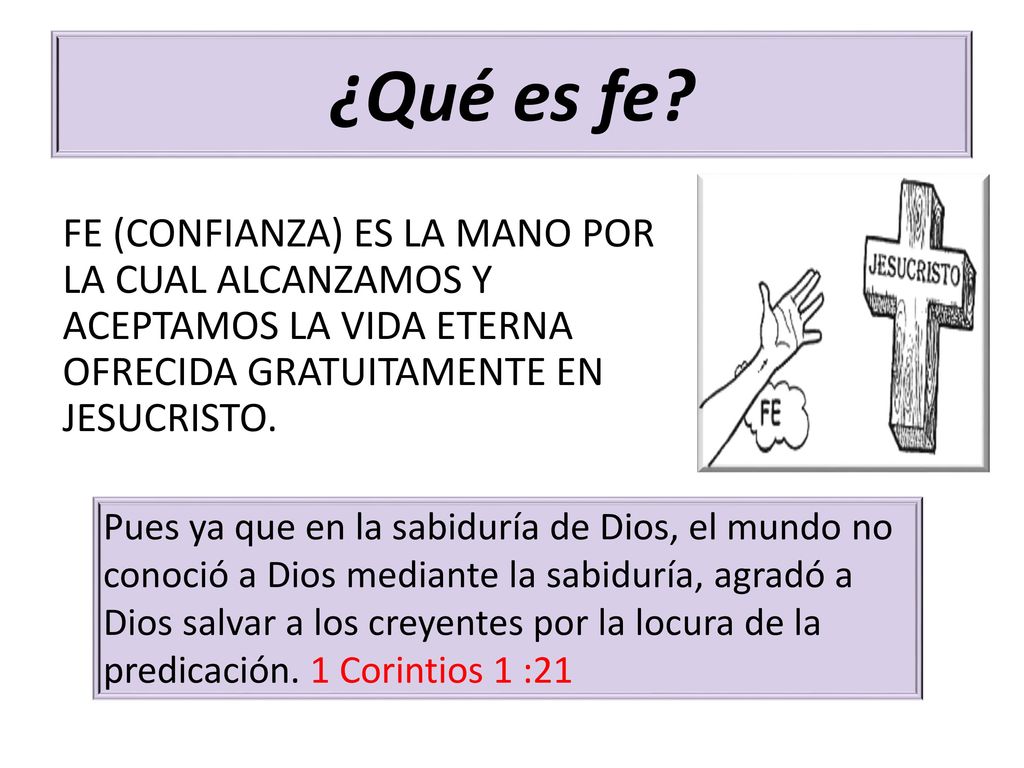 ¿Qué es fe FE (CONFIANZA) ES LA MANO POR LA CUAL ALCANZAMOS Y ACEPTAMOS LA VIDA ETERNA OFRECIDA GRATUITAMENTE EN JESUCRISTO.