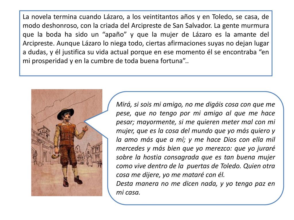 La novela termina cuando Lázaro, a los veintitantos años y en Toledo, se casa, de modo deshonroso, con la criada del Arcipreste de San Salvador. La gente murmura que la boda ha sido un apaño y que la mujer de Lázaro es la amante del Arcipreste. Aunque Lázaro lo niega todo, ciertas afirmaciones suyas no dejan lugar a dudas, y él justifica su vida actual porque en ese momento él se encontraba en mi prosperidad y en la cumbre de toda buena fortuna ..