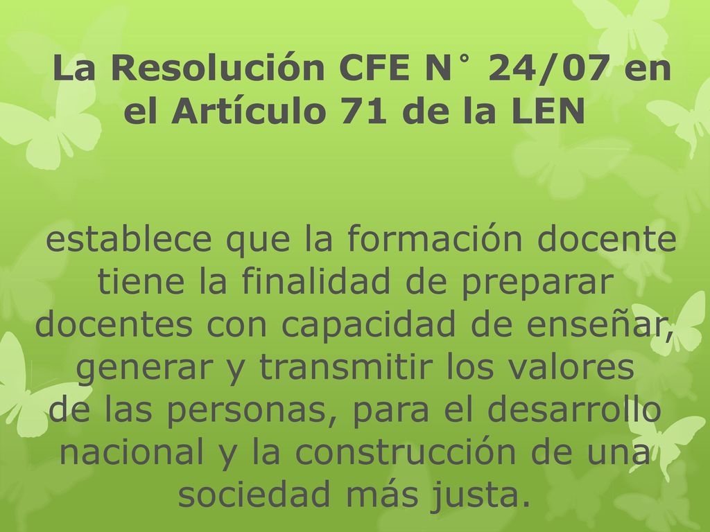 La Resolución CFE N° 24/07 en el Artículo 71 de la LEN establece que la formación docente tiene la finalidad de preparar docentes con capacidad de enseñar, generar y transmitir los valores de las personas, para el desarrollo nacional y la construcción de una sociedad más justa.
