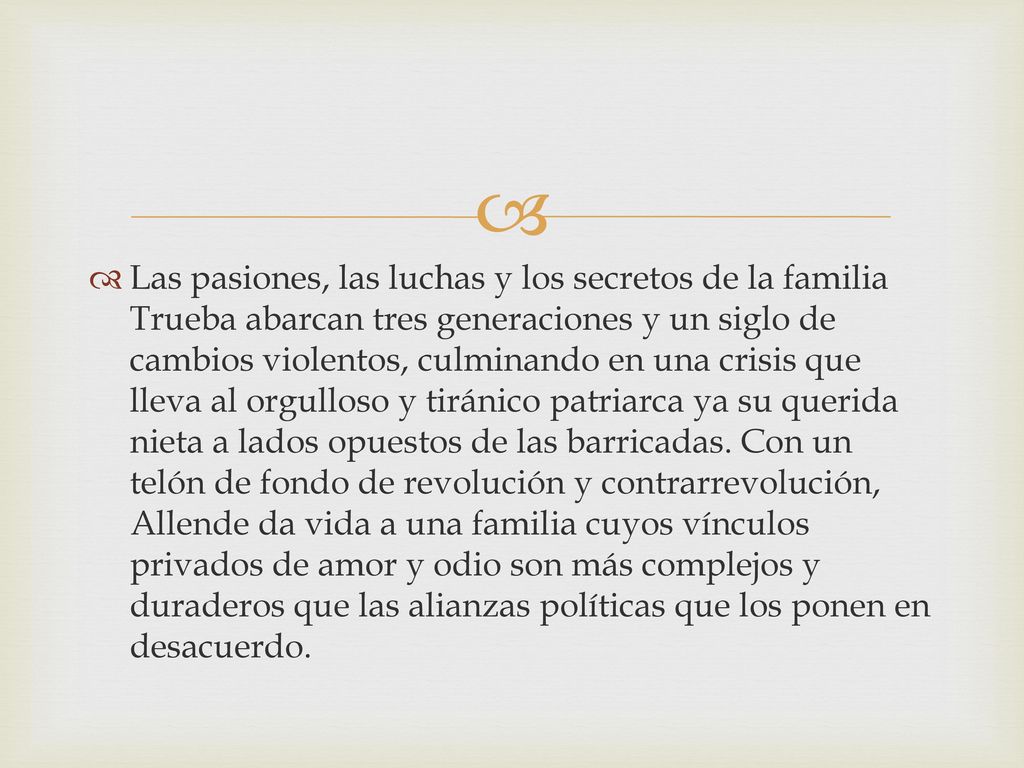 Las pasiones, las luchas y los secretos de la familia Trueba abarcan tres generaciones y un siglo de cambios violentos, culminando en una crisis que lleva al orgulloso y tiránico patriarca ya su querida nieta a lados opuestos de las barricadas.