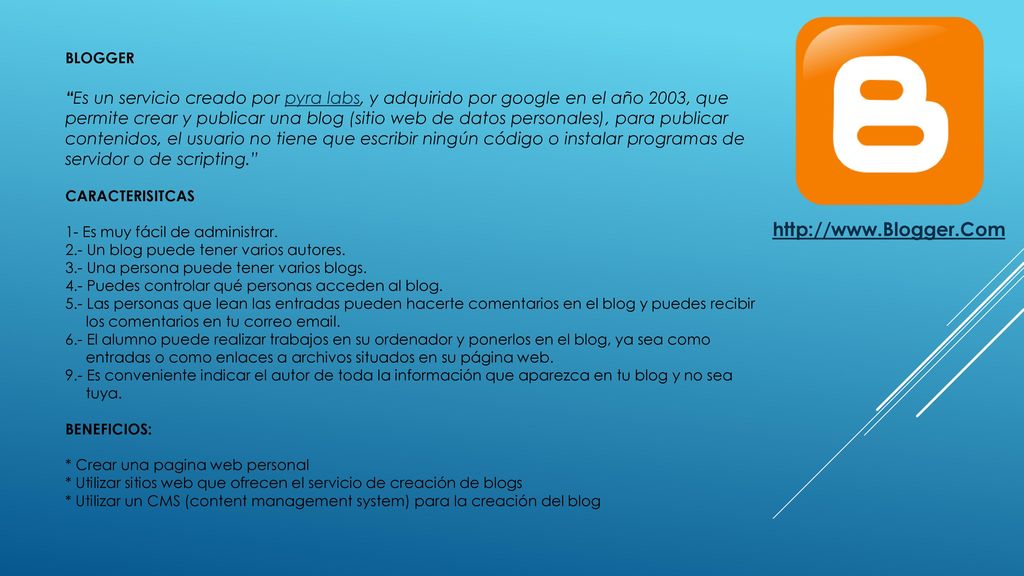 BLOGGER Es un servicio creado por pyra labs, y adquirido por google en el año 2003, que permite crear y publicar una blog (sitio web de datos personales), para publicar contenidos, el usuario no tiene que escribir ningún código o instalar programas de servidor o de scripting. CARACTERISITCAS 1- Es muy fácil de administrar. 2.- Un blog puede tener varios autores. 3.- Una persona puede tener varios blogs. 4.- Puedes controlar qué personas acceden al blog. 5.- Las personas que lean las entradas pueden hacerte comentarios en el blog y puedes recibir los comentarios en tu correo El alumno puede realizar trabajos en su ordenador y ponerlos en el blog, ya sea como entradas o como enlaces a archivos situados en su página web. 9.- Es conveniente indicar el autor de toda la información que aparezca en tu blog y no sea tuya. BENEFICIOS: * Crear una pagina web personal * Utilizar sitios web que ofrecen el servicio de creación de blogs * Utilizar un CMS (content management system) para la creación del blog