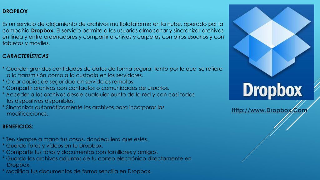 Dropbox Es un servicio de alojamiento de archivos multiplataforma en la nube, operado por la compañía Dropbox. El servicio permite a los usuarios almacenar y sincronizar archivos en línea y entre ordenadores y compartir archivos y carpetas con otros usuarios y con tabletas y móviles. Características * Guardar grandes cantidades de datos de forma segura, tanto por lo que se refiere a la transmisión como a la custodia en los servidores. * Crear copias de seguridad en servidores remotos. * Compartir archivos con contactos o comunidades de usuarios. * Acceder a los archivos desde cualquier punto de la red y con casi todos los dispositivos disponibles. * Sincronizar automáticamente los archivos para incorporar las modificaciones. BENEFICIOS: * Ten siempre a mano tus cosas, dondequiera que estés. * Guarda fotos y vídeos en tu Dropbox. * Comparte tus fotos y documentos con familiares y amigos. * Guarda los archivos adjuntos de tu correo electrónico directamente en Dropbox. * Modifica tus documentos de forma sencilla en Dropbox.