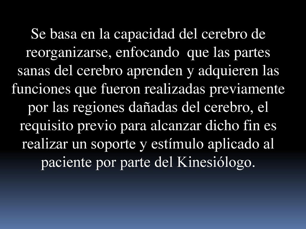 Se basa en la capacidad del cerebro de reorganizarse, enfocando que las partes sanas del cerebro aprenden y adquieren las funciones que fueron realizadas previamente por las regiones dañadas del cerebro, el requisito previo para alcanzar dicho fin es realizar un soporte y estímulo aplicado al paciente por parte del Kinesiólogo.