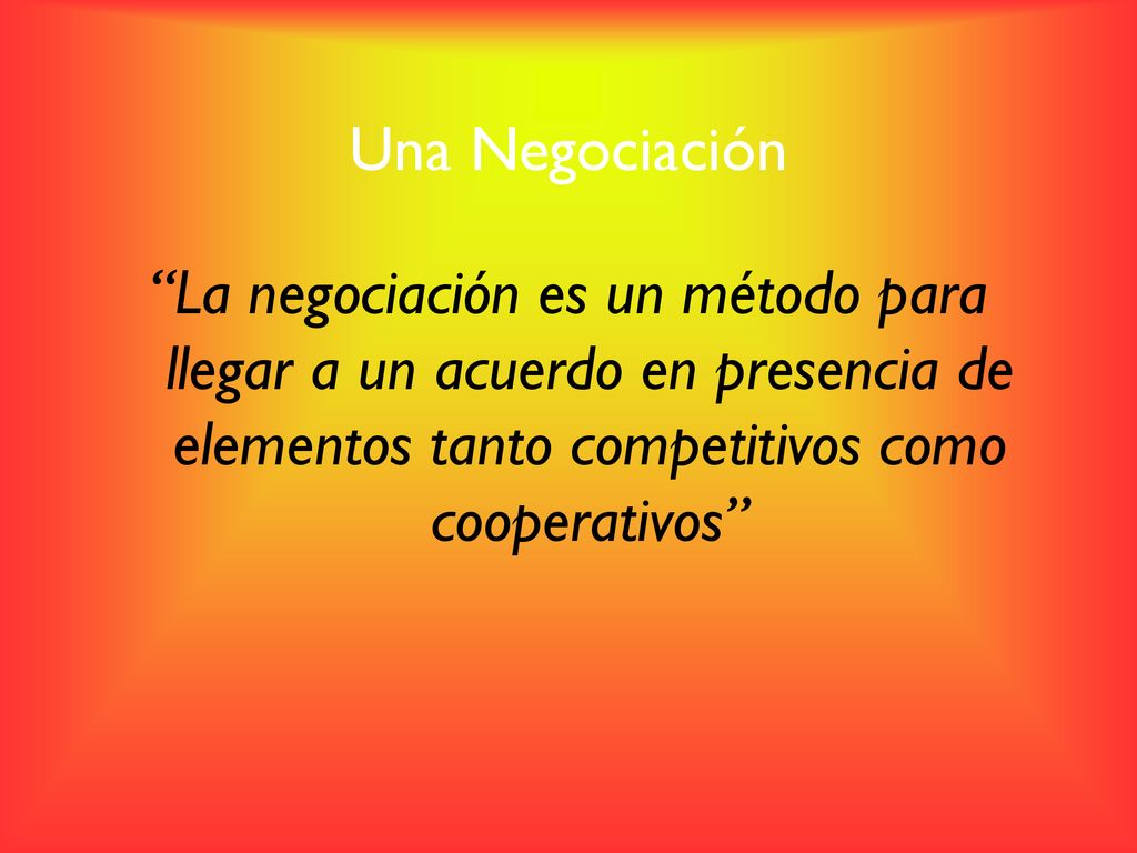 Una Negociación La negociación es un método para llegar a un acuerdo en presencia de elementos tanto competitivos como cooperativos