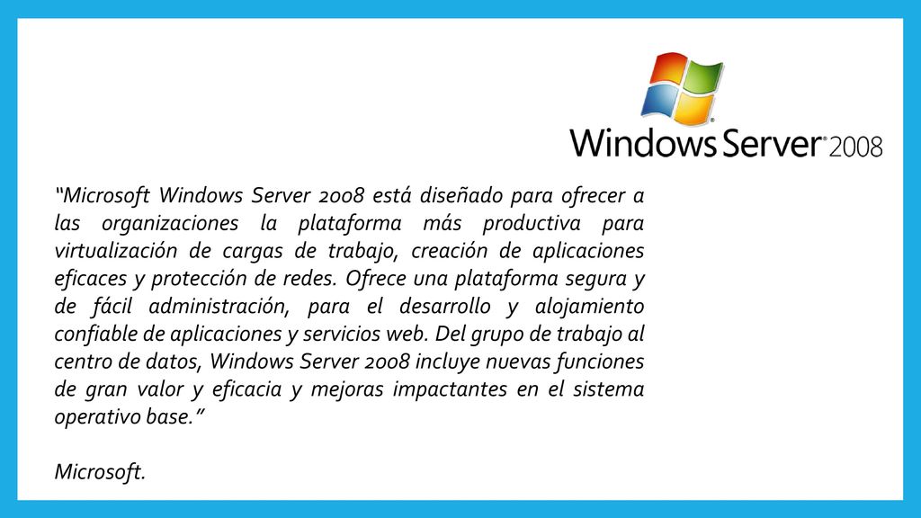 Microsoft Windows Server 2008 está diseñado para ofrecer a las organizaciones la plataforma más productiva para virtualización de cargas de trabajo, creación de aplicaciones eficaces y protección de redes. Ofrece una plataforma segura y de fácil administración, para el desarrollo y alojamiento confiable de aplicaciones y servicios web. Del grupo de trabajo al centro de datos, Windows Server 2008 incluye nuevas funciones de gran valor y eficacia y mejoras impactantes en el sistema operativo base.