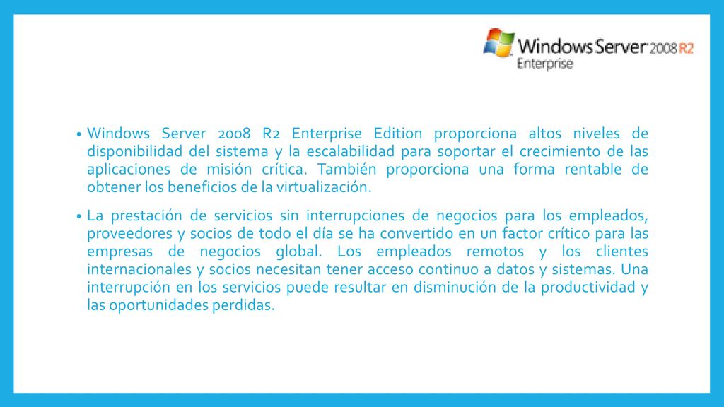 Windows Server 2008 R2 Enterprise Edition proporciona altos niveles de disponibilidad del sistema y la escalabilidad para soportar el crecimiento de las aplicaciones de misión crítica. También proporciona una forma rentable de obtener los beneficios de la virtualización.