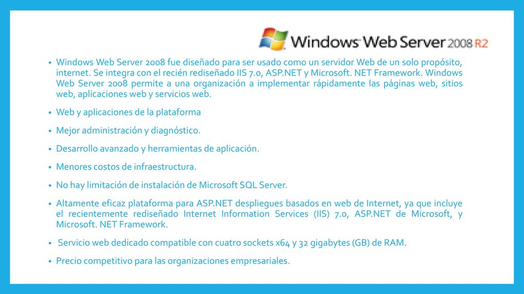 Windows Web Server 2008 fue diseñado para ser usado como un servidor Web de un solo propósito, internet. Se integra con el recién rediseñado IIS 7.0, ASP.NET y Microsoft. NET Framework. Windows Web Server 2008 permite a una organización a implementar rápidamente las páginas web, sitios web, aplicaciones web y servicios web.