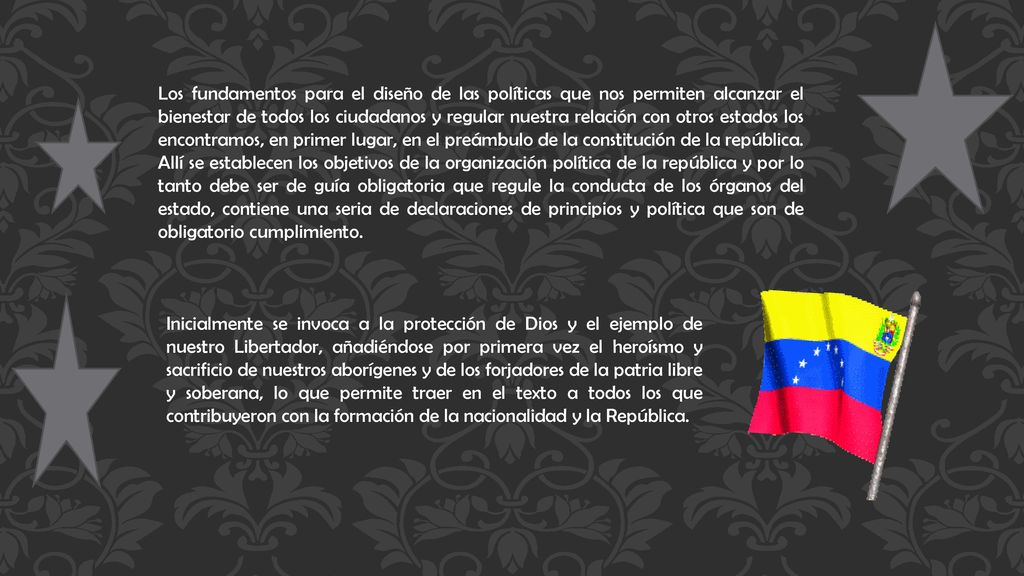 Los fundamentos para el diseño de las políticas que nos permiten alcanzar el bienestar de todos los ciudadanos y regular nuestra relación con otros estados los encontramos, en primer lugar, en el preámbulo de la constitución de la república. Allí se establecen los objetivos de la organización política de la república y por lo tanto debe ser de guía obligatoria que regule la conducta de los órganos del estado, contiene una seria de declaraciones de principios y política que son de obligatorio cumplimiento.