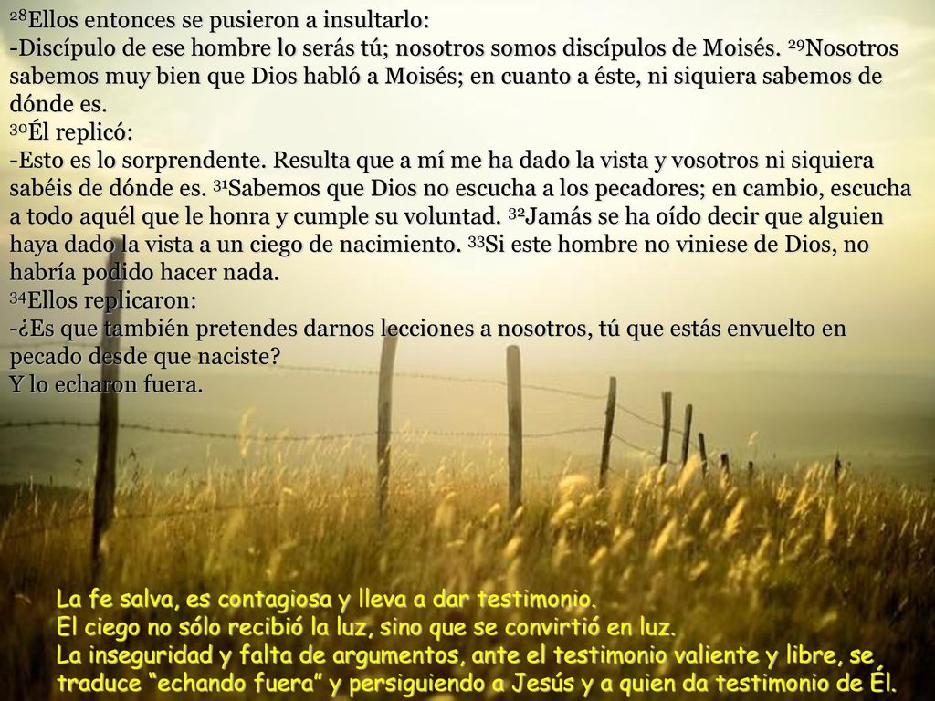 28Ellos entonces se pusieron a insultarlo: -Discípulo de ese hombre lo serás tú; nosotros somos discípulos de Moisés. 29Nosotros sabemos muy bien que Dios habló a Moisés; en cuanto a éste, ni siquiera sabemos de dónde es. 30Él replicó: -Esto es lo sorprendente. Resulta que a mí me ha dado la vista y vosotros ni siquiera sabéis de dónde es. 31Sabemos que Dios no escucha a los pecadores; en cambio, escucha a todo aquél que le honra y cumple su voluntad. 32Jamás se ha oído decir que alguien haya dado la vista a un ciego de nacimiento. 33Si este hombre no viniese de Dios, no habría podido hacer nada. 34Ellos replicaron: -¿Es que también pretendes darnos lecciones a nosotros, tú que estás envuelto en pecado desde que naciste Y lo echaron fuera.