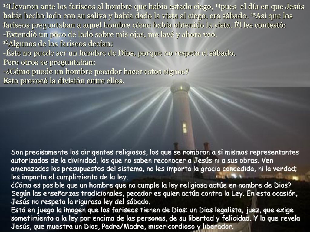13Llevaron ante los fariseos al hombre que había estado ciego, 14pues el día en que Jesús había hecho lodo con su saliva y había dado la vista al ciego, era sábado. 15Así que los fariseos preguntaban a aquel hombre cómo había obtenido la vista. Él les contestó: -Extendió un poco de lodo sobre mis ojos, me lavé y ahora veo. 16Algunos de los fariseos decían: -Éste no puede ser un hombre de Dios, porque no respeta el sábado. Pero otros se preguntaban: -¿Cómo puede un hombre pecador hacer estos signos Esto provocó la división entre ellos.